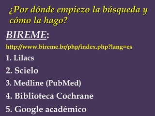 ¿Por dónde empiezo la búsqueda y cómo la hago? BIREME : http://www.bireme.br/php/index.php?lang=es 1. Lilacs   2. Scielo   3. Medline (PubMed) 4. Biblioteca Cochrane 5. Google académico 