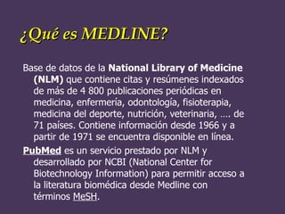 ¿Qué es MEDLINE?  Base de datos de la  National Library of Medicine (NLM)  que contiene citas y resúmenes indexados de más de 4 800 publicaciones periódicas en medicina, enfermería, odontología, fisioterapia, medicina del deporte, nutrición, veterinaria, …. de 71 países. Contiene información desde 1966 y a partir de 1971 se encuentra disponible en línea.  PubMed  es un servicio prestado por NLM y desarrollado por NCBI (National Center for Biotechnology Information) para permitir acceso a la literatura biomédica desde Medline con términos  MeSH . 