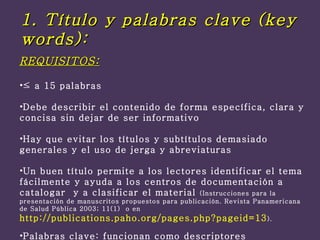 REQUISITOS: ≤  a 15 palabras Debe describir el contenido de forma específica, clara y concisa sin dejar de ser informativo Hay que evitar los títulos y subtítulos demasiado generales y el uso de jerga y abreviaturas  Un buen título permite a los lectores identificar el tema fácilmente y ayuda a los centros de documentación a catalogar  y a clasificar el material  (Instrucciones para la presentación de manuscritos propuestos para publicación. Revista Panamericana de Salud Pública 2003; 11(1)  o en  http://publications.paho.org/pages.php?pageid=13 ). Palabras clave: funcionan como descriptores 1. Título y palabras clave (key words): 