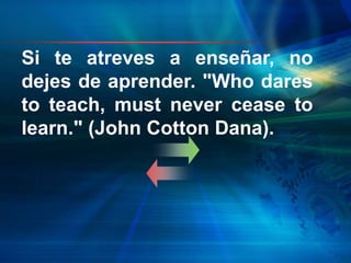 Si te atreves a enseñar, no
dejes de aprender. "Who dares
to teach, must never cease to
learn." (John Cotton Dana).
 