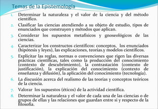 Temas de la Epistemología
1. Determinar la naturaleza y el valor de la ciencia y del método
científico.
2. Clasificar las ciencias atendiendo a su objeto de estudio, tipos de
enunciados que construyen y métodos que aplican.
3. Considerar los supuestos metafísicos y gnoseológicos de las
ciencias.
4. Caracterizar los constructos científicos: conceptos, los enunciados
(hipótesis y leyes), las explicaciones, teorías.y modelos científicos.
5. Explícitar las reglas, normas o convenciones que rigen las diversas
prácticas científicas, tales como la producción del conocimiento
(contexto de descubrimiento), la contrastación (contexto de
justificación), la explicación del conocimiento (contexto de
enseñanza y difusión), la aplicación del conocimiento (tecnología).
6. La discusión acerca del realismo de las teorías y conceptos teóricos
de la ciencia.
7. Valorar los supuestos (éticos) de la actividad científica.
8. Determinar la naturaleza y el valor de cada una de las ciencias o de
grupos de ellas y las relaciones que guardan entre si y respecto de la
filosofía.
 