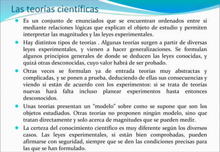 Las teorías científicas
● Es un conjunto de enunciados que se encuentran ordenados entre sí
mediante relaciones lógicas que explican el objeto de estudio y permiten
interpretar las magnitudes y las leyes experimentales.
● Hay distintos tipos de teorías . Algunas teorías surgen a partir de diversas
leyes experimentales, y vienen a hacer generalizaciones. Se formulan
algunos principios generales de donde se deducen las leyes conocidas, y
quizá otras desconocidas, cuyo valor habrá de ser probado.
● Otras veces se formulan ya de entrada teorías muy abstractas y
complicadas, y se ponen a prueba, deduciendo de ellas sus consecuencias y
viendo si están de acuerdo con los experimentos: si se trata de teorías
nuevas hará falta incluso planear experimentos hasta entonces
desconocidos.
● Unas teorías presentan un “modelo” sobre como se supone que son los
objetos estudiados. Otras teorías no proponen ningún modelo, sino que
tratan directamente y solo acerca de magnitudes que se pueden medir.
● La certeza del conocimiento científico es muy diferente según los diversos
casos. Las leyes experimentales, si están bien comprobadas, pueden
afirmarse con seguridad, siempre que se den las condiciones precisas para
las que se han formulado.
 