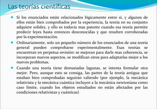 Las teorías científicas
● Si los enunciados están relacionados lógicamente entre sí, y algunos de
ellos están bien comprobados por la experiencia, la teoría en su conjunto
adquiere solidez, y ello es todavía mas patente cuando esa teoría permite
predecir leyes hasta entonces desconocidas y que resulten corroboradas
por la experimentación.
● Ordinariamente, solo un pequeño número de los enunciados de una teoría
general pueden comprobarse experimentalmente. Esas teorías se
encuentran en perpetua revisión: se mejoran para darle mas coherencia, se
incorporan nuevos aspectos, se modifican otros para adaptarlas mejor a los
nuevos problemas.
● Cuando una teoría tiene demasiadas lagunas, se intenta formular otra
mejor. Pero, aunque esto se consiga, las partes de la teoría antigua que
estaban bien comprobadas seguirán valiendo (por ejemplo, la mecánica
relativista y la mecánica cuántica incluyen a la mecánica newtoniana como
caso limite, cuando los objetos estudiados no están afectados por las
condiciones relativistas y cuánticas)
 