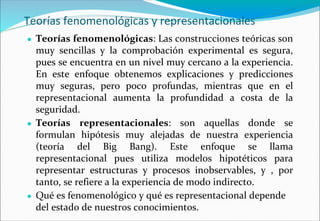 Teorías fenomenológicas y representacionales
● Teorías fenomenológicas: Las construcciones teóricas son
muy sencillas y la comprobación experimental es segura,
pues se encuentra en un nivel muy cercano a la experiencia.
En este enfoque obtenemos explicaciones y predicciones
muy seguras, pero poco profundas, mientras que en el
representacional aumenta la profundidad a costa de la
seguridad.
● Teorías representacionales: son aquellas donde se
formulan hipótesis muy alejadas de nuestra experiencia
(teoría del Big Bang). Este enfoque se llama
representacional pues utiliza modelos hipotéticos para
representar estructuras y procesos inobservables, y , por
tanto, se refiere a la experiencia de modo indirecto.
● Qué es fenomenológico y qué es representacional depende
del estado de nuestros conocimientos.
 