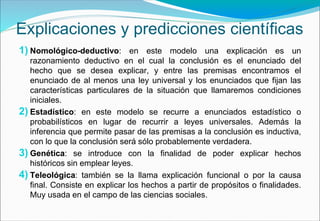 Explicaciones y predicciones científicas
1) Nomológico-deductivo: en este modelo una explicación es un
razonamiento deductivo en el cual la conclusión es el enunciado del
hecho que se desea explicar, y entre las premisas encontramos el
enunciado de al menos una ley universal y los enunciados que fijan las
características particulares de la situación que llamaremos condiciones
iniciales.
2) Estadístico: en este modelo se recurre a enunciados estadístico o
probabilísticos en lugar de recurrir a leyes universales. Además la
inferencia que permite pasar de las premisas a la conclusión es inductiva,
con lo que la conclusión será sólo probablemente verdadera.
3) Genética: se introduce con la finalidad de poder explicar hechos
históricos sin emplear leyes.
4) Teleológica: también se la llama explicación funcional o por la causa
final. Consiste en explicar los hechos a partir de propósitos o finalidades.
Muy usada en el campo de las ciencias sociales.
 