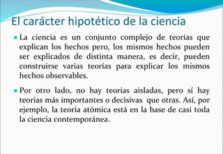 El carácter hipotético de la ciencia
● La ciencia es un conjunto complejo de teorías que
explican los hechos pero, los mismos hechos pueden
ser explicados de distinta manera, es decir, pueden
construirse varias teorías para explicar los mismos
hechos observables.
● Por otro lado, no hay teorías aisladas, pero sí hay
teorías más importantes o decisivas que otras. Así, por
ejemplo, la teoría atómica está en la base de casi toda
la ciencia contemporánea.
 