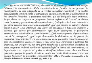 “La ciencia es un modo (método) de conocer el mundo y también un cuerpo
(sistema) de conocimiento. Cabe caracterizarla en función de un proceso de
investigación, de una búsqueda de la verdad (actividad científica), y es posible
caracterizarla también como la estructura o cuerpo formado por la acumulación de
las verdades fundadas, o presuntas verdades, que tal búsqueda haya originado.
Surge ahora un conjunto de preguntas básicas referente al “status” de dichos
conocimientos y presunciones de conocimiento: ¿Qué quiere decir que uno sabe o
que tiene razones para creer esto o aquello?, ¿por qué medios se adquiere dichos
conocimiento?; ¿qué diferencia hay entre las conjeturas e hipótesis iniciales y
aquellas que damos por confirmadas?; ¿qué papel desempeña la percepción
sensorial en la adquisición de conocimientos?; ¿Qué relación guarda el pensamiento
con dicha percepción?; ¿qué papel desempeña la deducción en la génesis de
presuntos conocimientos?; en una alternativa entre presuntos conocimientos que
sean incompatibles, ¿cómo se elige?, y ¿qué sirve para garantizar o justificar las
creencias, por una parte y, por otra, para desecharlas o combatirlas? El análisis de
estas preguntas recibe el nombre de “epistemología” o “teoría del conocimiento, su
importancia con respecto al quehacer científico debiera estar clara en líneas
generales, porque la propia ciencia es tanto un medio (instrumento) como un
cuerpo (sistema) de presuntos conocimientos” (Marx Wartofsky: Introducción a la
filosofía de la ciencia, Alianza, Madrid, 1973, vol 1, p. 31)
 