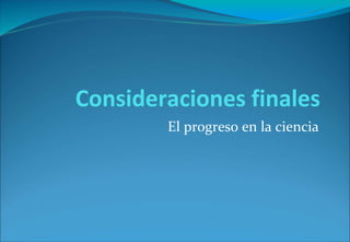 Consideraciones finales
El progreso en la ciencia
 