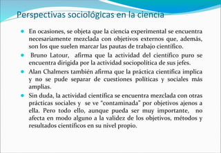 Perspectivas sociológicas en la ciencia
● En ocasiones, se objeta que la ciencia experimental se encuentra
necesariamente mezclada con objetivos externos que, además,
son los que suelen marcar las pautas de trabajo científico.
● Bruno Latour, afirma que la actividad del científico puro se
encuentra dirigida por la actividad sociopolítica de sus jefes.
● Alan Chalmers también afirma que la práctica científica implica
y no se pude separar de cuestiones políticas y sociales más
amplias.
● Sin duda, la actividad científica se encuentra mezclada con otras
prácticas sociales y se ve “contaminada” por objetivos ajenos a
ella. Pero todo ello, aunque pueda ser muy importante, no
afecta en modo alguno a la validez de los objetivos, métodos y
resultados científicos en su nivel propio.
 