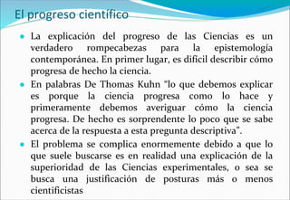 El progreso científico
● La explicación del progreso de las Ciencias es un
verdadero rompecabezas para la epistemología
contemporánea. En primer lugar, es difícil describir cómo
progresa de hecho la ciencia.
● En palabras De Thomas Kuhn “lo que debemos explicar
es porque la ciencia progresa como lo hace y
primeramente debemos averiguar cómo la ciencia
progresa. De hecho es sorprendente lo poco que se sabe
acerca de la respuesta a esta pregunta descriptiva”.
● El problema se complica enormemente debido a que lo
que suele buscarse es en realidad una explicación de la
superioridad de las Ciencias experimentales, o sea se
busca una justificación de posturas más o menos
cientificistas
 