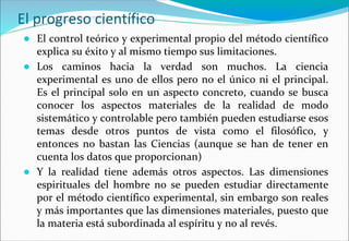 El progreso científico
● El control teórico y experimental propio del método científico
explica su éxito y al mismo tiempo sus limitaciones.
● Los caminos hacia la verdad son muchos. La ciencia
experimental es uno de ellos pero no el único ni el principal.
Es el principal solo en un aspecto concreto, cuando se busca
conocer los aspectos materiales de la realidad de modo
sistemático y controlable pero también pueden estudiarse esos
temas desde otros puntos de vista como el filosófico, y
entonces no bastan las Ciencias (aunque se han de tener en
cuenta los datos que proporcionan)
● Y la realidad tiene además otros aspectos. Las dimensiones
espirituales del hombre no se pueden estudiar directamente
por el método científico experimental, sin embargo son reales
y más importantes que las dimensiones materiales, puesto que
la materia está subordinada al espíritu y no al revés.
 