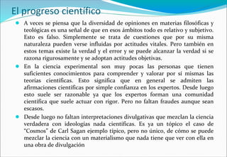 El progreso científico
● A veces se piensa que la diversidad de opiniones en materias filosóficas y
teológicas es una señal de que en esos ámbitos todo es relativo y subjetivo.
Esto es falso. Simplemente se trata de cuestiones que por su misma
naturaleza pueden verse influidas por actitudes vitales. Pero también en
estos temas existe la verdad y el error y se puede alcanzar la verdad si se
razona rigurosamente y se adoptan actitudes objetivas.
● En la ciencia experimental son muy pocas las personas que tienen
suficientes conocimientos para comprender y valorar por sí mismas las
teorías científicas. Esto significa que en general se admiten las
afirmaciones científicas por simple confianza en los expertos. Desde luego
esto suele ser razonable ya que los expertos forman una comunidad
científica que suele actuar con rigor. Pero no faltan fraudes aunque sean
escasos.
● Desde luego no faltan interpretaciones divulgativas que mezclan la ciencia
verdadera con ideologías nada científicas. Es ya un tópico el caso de
“Cosmos” de Carl Sagan ejemplo típico, pero no único, de cómo se puede
mezclar la ciencia con un materialismo que nada tiene que ver con ella en
una obra de divulgación
 
