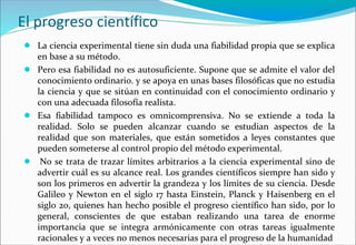 El progreso científico
● La ciencia experimental tiene sin duda una fiabilidad propia que se explica
en base a su método.
● Pero esa fiabilidad no es autosuficiente. Supone que se admite el valor del
conocimiento ordinario. y se apoya en unas bases filosóficas que no estudia
la ciencia y que se sitúan en continuidad con el conocimiento ordinario y
con una adecuada filosofía realista.
● Esa fiabilidad tampoco es omnicomprensiva. No se extiende a toda la
realidad. Solo se pueden alcanzar cuando se estudian aspectos de la
realidad que son materiales, que están sometidos a leyes constantes que
pueden someterse al control propio del método experimental.
● No se trata de trazar límites arbitrarios a la ciencia experimental sino de
advertir cuál es su alcance real. Los grandes científicos siempre han sido y
son los primeros en advertir la grandeza y los límites de su ciencia. Desde
Galileo y Newton en el siglo 17 hasta Einstein, Planck y Haisenberg en el
siglo 20, quienes han hecho posible el progreso científico han sido, por lo
general, conscientes de que estaban realizando una tarea de enorme
importancia que se integra armónicamente con otras tareas igualmente
racionales y a veces no menos necesarias para el progreso de la humanidad
 