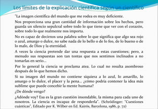 Los límites de la explicación científica según un científico
"La imagen científica del mundo que me rodea es muy deficiente.
Nos proporciona una gran cantidad de información sobre los hechos, pero
guarda un silencio sepulcral sobre todo lo que tiene que ver con el corazón,
sobre todo lo que realmente nos importa.
No es capaz de decirnos una palabra sobre lo que significa que algo sea rojo
o azul, amargo o dulce, no sabe nada de lo bello o de lo feo, de lo bueno o de
lo malo, de Dios y la eternidad.
A veces la ciencia pretende dar una respuesta a estas cuestiones; pero, a
menudo sus respuestas son tan tontas que nos sentimos inclinados a no
tomarlas en serio...
Por lo general la ciencia se proclama atea. Lo cual no resulta asombroso
después de lo que hemos dicho.
Si su imagen del mundo no contiene siquiera a lo azul, lo amarillo, lo
amargo o lo dulce, el placer y la pena... ¿cómo podría contener la idea más
sublime que puede concebir la mente humana?
¿De dónde vengo?
¿Adónde voy? Esa es la gran cuestión insondable, la misma para cada uno de
nosotros. La ciencia es incapaz de responderla". (Schrödinger: "Cuestiones
cuánticas", Editado por K. Wilber en Ed. Kairós, Barcelona, 1986, p. 72)
 