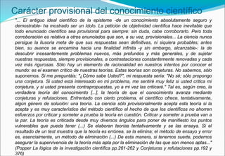 Carácter provisional del conocimiento científico
"... El antiguo ideal científico de la episteme -de un conocimiento absolutamente seguro y
demostrable- ha mostrado ser un ídolo. La petición de objetividad científica hace inevitable que
todo enunciado científico sea provisional para siempre: sin duda, cabe corroborarlo. Pero toda
corroboración es relativa a otros enunciados que son, a su vez, provisionales... La ciencia nunca
persigue la ilusoria meta de que sus respuestas sean definitivas, ni siquiera probables; antes
bien, su avance se encamina hacia una finalidad infinita -y sin embargo, alcanzable-: la de
descubrir incesantemente problemas nuevos, más profundos y más generales, y de sujetar
nuestras respuestas, siempre provisionales, a contrastaciones constantemente renovadas y cada
vez más rigurosas. Sólo hay un elemento de racionalidad en nuestros intentos por conocer el
mundo: es el examen crítico de nuestras teorías. Estas teorías son conjeturas. No sabemos, sólo
suponemos. Si me preguntáis: "¿Cómo sabe Usted?", mi respuesta sería: "No sé; sólo propongo
una conjetura. Si usted está interesado en mi problema, me sentiré muy feliz si usted critica mi
conjetura, y si usted presenta contrapropuestas, yo a mi vez las criticaré." Tal es, según creo, la
verdadera teoría del conocimiento [...], la teoría de que el conocimiento avanza mediante
conjeturas y refutaciones. Enfrentado con cierto problema, el científico ofrece, tentativamente,
algún género de solución: una teoría. La ciencia sólo provisionalmente acepta esta teoría si la
acepta y es muy característico del método científico el hecho de que los científicos no ahorren
esfuerzos por criticar y someter a prueba la teoría en cuestión. Criticar y someter a prueba van a
la par. La teoría es criticada desde muy diversos ángulos para poner de manifiesto los puntos
vulnerables que pueda tener (...) Se elaboran teorías tentativamente y se las ensaya. Si el
resultado de un test muestra que la teoría es errónea, se la elimina; el método de ensayo y error
es, esencialmente, un método de eliminación (...) De esta manera, si tenemos suerte, podemos
asegurar la supervivencia de la teoría más apta por la eliminación de las que son menos aptas..."
(Popper La lógica de la investigación científica pp.261-262 y Conjeturas y refutaciones pp.192 y
376)
 