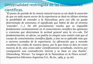 Universalidad restringida de las conclusiones
científicas.
"El punto de partida de la ciencia natural exacta es sin duda la asunción
de que en todo nuevo sector de la experiencia se dará en último término
la posibilidad de entender a la Naturaleza; pero con ello no queda
determinado de antemano el significado que habrá de dar al término
"entender", (...). De ahí precisamente resulta que es imposible
fundamentar exclusivamente en el conocimiento científico las opiniones
o creencias que determinan la actitud general ante la vi+++da. Tal
fundamentación, en efecto, no podría en ningún caso remitir más que al
cuerpo de conocimientos científico fijado, y éste no es aplicable más que
a sectores acotados de la experiencia. La afirmación que a menudo
encabeza los credos de nuestra época, por la que éstos se dan no como
materia de fe, sino como saber científicamente acreditado, encierra por
consiguiente una contradicción interna y se basa en una ilusión".
(Heisenberg, Werner: "La imagen de la Naturaleza en la Física actual",
Hispamérica Ediciones Argentina S.A., Bs.As., 1985, p. 25-26).
 