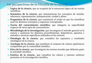 Las perspectivas de la Filosofía de la ciencia
1. Lógica de la ciencia, que se ocuparía de la estructura lógica de las teorías
científicas.
2. Semántica de la ciencia, que sistematizaría los conceptos de sentido,
referencia, representación, interpretación, verdad y afines.
3. Pragmática de la ciencia, que examinaría el modo en que los científicos
usan los distintos conceptos y esquemas conceptuales
4. Teoría del conocimiento científico, que indagaría su especificidad
respecto de otros tipos de conocimiento.
5. Metodología de la investigación, que investigaría el método general en la
ciencia y analizaría los distintos procedimientos, dispositivos, aparatos y
métodos o técnicas específicos utilizados en las ciencias.
6. Ontología de la ciencia, que considera los supuestos y resultados
ontológicos de la ciencia.
7. Axiología de la ciencia, que estudiaría el conjunto de valores epistémicos
compartidos por la comunidad científica.
8. Etica de la ciencia, que investigaría las normas morales que deberían guiar
la actividad científica.
9. Estética de la ciencia., que considera los valores y cánones estéticos
presentes en la investigación científica.
 
