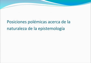 Posiciones polémicas acerca de la
naturaleza de la epistemología
 