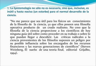 1. La Epistemología no sólo no es necesaria, sino que, inclusive, es
inútil y hasta nociva (un estorbo) para el normal desarrollo de la
ciencia.
“No me parece que sea útil para los físicos un conocimiento
de la filosofía de la ciencia, ya que ellos poseen una filosofía
operativa producto de un crudo realismo. No creo que la
filosofía de la ciencia proporcione a los científicos de hoy
ninguna guía útil sobre como proceder en su trabajo o sobre lo
que puedan llegar a descubrir. Las críticas radicales a la
ciencia provenientes de los filósofos suponen un peligro por
su posible influencia sobre los encargados de los recursos
financieros y las nuevas generaciones de científicos” (Steven
Weinberg, El sueño de una teoría final, editorial Grijalbo,
1994).
 