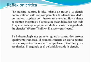 Reflexión crítica
“En nuestra cultura, la idea misma de tratar a la ciencia
como realidad cultural, comparable a las demás realidades
culturales, tropieza con fuertes resistencias. Hay quienes
se sienten molestos y a veces aun escandalizados por todo
lo que se arriesga al poner en duda el carácter sagrado de
las ciencias” (Pierre Thuillier, El saber ventrílocuo)
La Epistemología nos pone en guardia contra dos errores
igualmente ruinosos. El primero consiste en cierta actitud
de menosprecio con respecto al quehacer científico y sus
resultados. El segundo es el de la idolatría de la ciencia.
 
