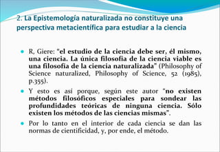 2. La Epistemología naturalizada no constituye una
perspectiva metacientífica para estudiar a la ciencia
● R, Giere: “el estudio de la ciencia debe ser, él mismo,
una ciencia. La única filosofía de la ciencia viable es
una filosofía de la ciencia naturalizada” (Philosophy of
Science naturalized, Philosophy of Science, 52 (1985),
p.355).
● Y esto es así porque, según este autor “no existen
métodos filosóficos especiales para sondear las
profundidades teóricas de ninguna ciencia. Sólo
existen los métodos de las ciencias mismas”.
● Por lo tanto en el interior de cada ciencia se dan las
normas de cientificidad, y, por ende, el método.
 