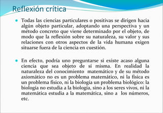Reflexión crítica
● Todas las ciencias particulares o positivas se dirigen hacia
algún objeto particular, adoptando una perspectiva y un
método concreto que viene determinado por el objeto, de
modo que la reflexión sobre su naturaleza, su valor y sus
relaciones con otros aspectos de la vida humana exigen
situarse fuera de la ciencia en cuestión.
● En efecto, podría uno preguntarse si existe acaso alguna
ciencia que sea objeto de sí misma. En realidad la
naturaleza del conocimiento matemático y de su método
axiomático no es un problema matemático, ni la física es
un problema físico, ni la biología un problema biológico: la
biología no estudia a la biología, sino a los seres vivos, ni la
matemática estudia a la matemática, sino a los números,
etc.
 