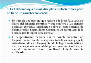 3. La Epistemología es una disciplina metacientífica pero
no tiene un carácter sapiencial
● Se trata de una postura que reduce a la filosofía al análisis
lógico del lenguaje científico y que confiere a las ciencias
positivas exclusiva jurisdicción sobre el conocimiento de
objetos reales. Según dijera Carnap, es un reemplazo de la
filosofía por la lógica de la ciencia.
● El neopositivismo pensaba que es posible encontrar un
lenguaje común en el cual expresar toda la ciencia, y que la
articulación de este lenguaje (el de la lógica matemática),
marca el esquema general del procedimiento científico, su
método. Su intento teórico se llamó el de la ciencia
unificada.
 