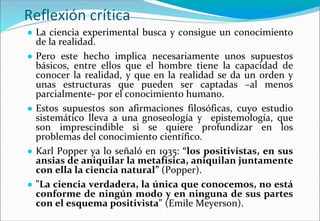 Reflexión crítica
● La ciencia experimental busca y consigue un conocimiento
de la realidad.
● Pero este hecho implica necesariamente unos supuestos
básicos, entre ellos que el hombre tiene la capacidad de
conocer la realidad, y que en la realidad se da un orden y
unas estructuras que pueden ser captadas –al menos
parcialmente- por el conocimiento humano.
● Estos supuestos son afirmaciones filosóficas, cuyo estudio
sistemático lleva a una gnoseología y epistemología, que
son imprescindible si se quiere profundizar en los
problemas del conocimiento científico.
● Karl Popper ya lo señaló en 1935: “los positivistas, en sus
ansias de aniquilar la metafísica, aniquilan juntamente
con ella la ciencia natural” (Popper).
● "La ciencia verdadera, la única que conocemos, no está
conforme de ningún modo y en ninguna de sus partes
con el esquema positivista" (Emile Meyerson).
 