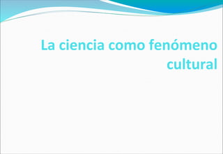 La ciencia como fenómeno
cultural
 