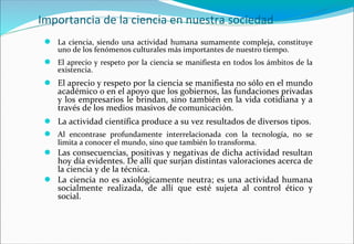 Importancia de la ciencia en nuestra sociedad
● La ciencia, siendo una actividad humana sumamente compleja, constituye
uno de los fenómenos culturales más importantes de nuestro tiempo.
● El aprecio y respeto por la ciencia se manifiesta en todos los ámbitos de la
existencia.
● El aprecio y respeto por la ciencia se manifiesta no sólo en el mundo
académico o en el apoyo que los gobiernos, las fundaciones privadas
y los empresarios le brindan, sino también en la vida cotidiana y a
través de los medios masivos de comunicación.
● La actividad científica produce a su vez resultados de diversos tipos.
● Al encontrase profundamente interrelacionada con la tecnología, no se
limita a conocer el mundo, sino que también lo transforma.
● Las consecuencias, positivas y negativas de dicha actividad resultan
hoy día evidentes. De allí que surjan distintas valoraciones acerca de
la ciencia y de la técnica.
● La ciencia no es axiológicamente neutra; es una actividad humana
socialmente realizada, de allí que esté sujeta al control ético y
social.
 