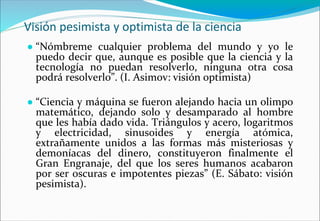 Visión pesimista y optimista de la ciencia
● “Nómbreme cualquier problema del mundo y yo le
puedo decir que, aunque es posible que la ciencia y la
tecnología no puedan resolverlo, ninguna otra cosa
podrá resolverlo”. (I. Asimov: visión optimista)
● “Ciencia y máquina se fueron alejando hacia un olimpo
matemático, dejando solo y desamparado al hombre
que les había dado vida. Triángulos y acero, logaritmos
y electricidad, sinusoides y energía atómica,
extrañamente unidos a las formas más misteriosas y
demoníacas del dinero, constituyeron finalmente el
Gran Engranaje, del que los seres humanos acabaron
por ser oscuras e impotentes piezas” (E. Sábato: visión
pesimista).
 