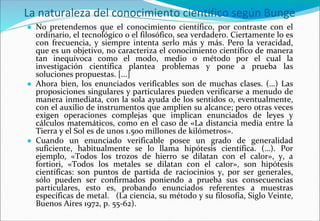 La naturaleza del conocimiento científico según Bunge
● No pretendemos que el conocimiento científico, por contraste con el
ordinario, el tecnológico o el filosófico, sea verdadero. Ciertamente lo es
con frecuencia, y siempre intenta serlo más y más. Pero la veracidad,
que es un objetivo, no caracteriza el conocimiento científico de manera
tan inequívoca como el modo, medio o método por el cual la
investigación científica plantea problemas y pone a prueba las
soluciones propuestas. [...]
● Ahora bien, los enunciados verificables son de muchas clases. (…) Las
proposiciones singulares y particulares pueden verificarse a menudo de
manera inmediata, con la sola ayuda de los sentidos o, eventualmente,
con el auxilio de instrumentos que amplíen su alcance; pero otras veces
exigen operaciones complejas que implican enunciados de leyes y
cálculos matemáticos, como en el caso de «La distancia media entre la
Tierra y el Sol es de unos 1.500 millones de kilómetros».
● Cuando un enunciado verificable posee un grado de generalidad
suficiente, habitualmente se lo llama hipótesis científica. (…). Por
ejemplo, «Todos los trozos de hierro se dilatan con el calor», y, a
fortiori, «Todos los metales se dilatan con el calor», son hipótesis
científicas: son puntos de partida de raciocinios y, por ser generales,
sólo pueden ser confirmados poniendo a prueba sus consecuencias
particulares, esto es, probando enunciados referentes a muestras
específicas de metal. (La ciencia, su método y su filosofía, Siglo Veinte,
Buenos Aires 1972, p. 55-62).
 