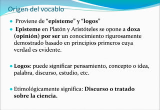 Origen del vocablo
● Proviene de “episteme” y “logos”
● Episteme en Platón y Aristóteles se opone a doxa
(opinión) por ser un conocimiento rigurosamente
demostrado basado en principios primeros cuya
verdad es evidente.
● Logos: puede significar pensamiento, concepto o idea,
palabra, discurso, estudio, etc.
● Etimológicamente significa: Discurso o tratado
sobre la ciencia.
 