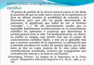 Universalidad restringida del conocimiento
científico
"El punto de partida de la ciencia natural exacta es sin duda
la asunción de que en todo nuevo sector de la experiencia se
dará en último término la posibilidad de entender a la
Naturaleza; pero con ello no queda determinado de
antemano el significado que habrá de dar al término
"entender", (...). De ahí precisamente resulta que es
imposible fundamentar exclusivamente en el conocimiento
científico las opiniones o creencias que determinan la
actitud general ante la vida. Tal fundamentación, en efecto,
no podría en ningún caso remitir más que al cuerpo de
conocimientos científico fijado, y éste no es aplicable más
que a sectores acotados de la experiencia. La afirmación que
a menudo encabeza los credos de nuestra época, por la que
éstos se dan no como materia de fe, sino como saber
científicamente acreditado, encierra por consiguiente una
contradicción interna y se basa en una ilusión".
(Heisenberg, Werner: “La imagen de la Naturaleza en la Física
actual", Hispamérica Ediciones Argentina S.A., Bs.As., 1985, p. 25-
26).
 