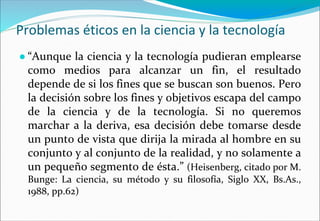 Problemas éticos en la ciencia y la tecnología
● “Aunque la ciencia y la tecnología pudieran emplearse
como medios para alcanzar un fin, el resultado
depende de si los fines que se buscan son buenos. Pero
la decisión sobre los fines y objetivos escapa del campo
de la ciencia y de la tecnología. Si no queremos
marchar a la deriva, esa decisión debe tomarse desde
un punto de vista que dirija la mirada al hombre en su
conjunto y al conjunto de la realidad, y no solamente a
un pequeño segmento de ésta.” (Heisenberg, citado por M.
Bunge: La ciencia, su método y su filosofía, Siglo XX, Bs.As.,
1988, pp.62)
 