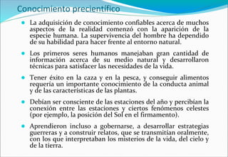 Conocimiento precientífico
● La adquisición de conocimiento confiables acerca de muchos
aspectos de la realidad comenzó con la aparición de la
especie humana. La supervivencia del hombre ha dependido
de su habilidad para hacer frente al entorno natural.
● Los primeros seres humanos manejaban gran cantidad de
información acerca de su medio natural y desarrollaron
técnicas para satisfacer las necesidades de la vida.
● Tener éxito en la caza y en la pesca, y conseguir alimentos
requería un importante conocimiento de la conducta animal
y de las características de las plantas.
● Debían ser consciente de las estaciones del año y percibían la
conexión entre las estaciones y ciertos fenómenos celestes
(por ejemplo, la posición del Sol en el firmamento).
● Aprendieron incluso a gobernarse, a desarrollar estrategias
guerreras y a construir relatos, que se transmitían oralmente,
con los que interpretaban los misterios de la vida, del cielo y
de la tierra.
 