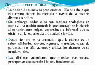 Ciencia es una noción análoga
● La noción de ciencia es problemática. Ello se debe a que
el término ciencia ha recibido a través de la historia
diversos sentidos.
● Sin embargo, todos ellos son matices analógicos en
torno a una noción troncal: la que contrapone la ciencia
al conocimiento vulgar, espontáneo e informal que se
obtiene en la experiencia ordinaria de la vida.
● Desde siempre se ha entendido que la ciencia es un
saber calificado, estricto, riguroso, metódico, capaz de
garantizar sus afirmaciones y criticar los alcances de su
propia validez.
● Las distintas acepciones que pueden reconocerse
presuponen este sentido básico y fundamental.
 