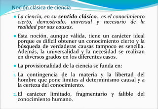 Noción clásica de ciencia
● La ciencia, en su sentido clásico, es el conocimiento
cierto, demostrado, universal y necesario de la
realidad por sus causas.
● Esta noción, aunque válida, tiene un carácter ideal
porque es difícil obtener un conocimiento cierto y la
búsqueda de verdaderas causas tampoco es sencilla.
Además, la universalidad y la necesidad se realizan
en diversos grados en los diferentes casos.
● La provisionalidad de la ciencia se funda en:
1. La contingencia de la materia y la libertad del
hombre que pone límites al determinismo causal y a
la certeza del conocimiento.
2.El carácter limitado, fragmentario y falible del
conocimiento humano.
 