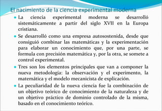 El nacimiento de la ciencia experimental moderna
● La ciencia experimental moderna se desarrolló
sistemáticamente a partir del siglo XVII en la Europa
cristiana.
● Se desarrolló como una empresa autosostenida, desde que
consiguió combinar las matemáticas y la experimentación
para elaborar un conocimiento que, por una parte, se
formula con precisión matemática y, por la otra, se somete a
control experimental.
● Tres son los elementos principales que van a componer la
nueva metodología: la observación y el experimento, la
matemática y el modelo mecanicista de explicación.
● La peculiaridad de la nueva ciencia fue la combinación de
un objetivo teórico de conocimiento de la naturaleza y de
un objetivo práctico de dominio controlado de la misma,
basado en el conocimiento teórico.
 