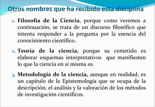 Otros nombres que ha recibido esta disciplina
1. Filosofía de la Ciencia, porque como veremos a
continuación, se trata de un discurso filosófico que
intenta responder a la pregunta por la esencia del
conocimiento científico.
2. Teoría de la ciencia, porque su cometido es
elaborar esquemas interpretativos que manifiesten
lo que la ciencia en sí misma es.
3. Metodología de la ciencia, aunque en realidad, es
un capítulo de la Epistemología que se ocupa de la
descripción, el análisis y la valoración de los métodos
de investigación científicos.
 