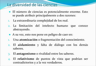 La diversidad de las ciencias
● El número de ciencias es potencialmente enorme. Esto
se puede atribuir principalmente a dos razones:
1. La extraordinaria complejidad de los real.
2. La limitación del intelecto humano que conoce
abstrayendo.
● A su vez, esto nos pone en peligro de caer en:
1. Una atomización o fragmentación del conocimiento.
2. El aislamiento y falta de diálogo con los demás
saberes.
3. El antagonismo o rivalidad entre los saberes.
4. El relativismo de puntos de vista que podrían ser
contradictorios y a la vez verdaderos.
 