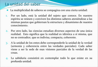 La unidad del saber
● La multiplicidad de saberes se compagina con una cierta unidad:
1. Por un lado, está la unidad del sujeto que conoce. En nuestro
espíritu se reúnen y conviven los distintos saberes ateniéndose a las
mismas pautas que gobiernan la estructura y dinamismo de nuestro
conocimiento.
2. Por otro lado, las ciencias estudian diversos aspectos de una única
realidad. Esto significa que la realidad es idéntica a sí misma, que
no se contradice, que es indivisa, compacta, coherente.
3. A la unidad de los entes debe corresponderle la unidad de la verdad
(armonía y coherencia entre las verdades parciales). Cada saber
viene a ser la sede de esas visiones parciales de la verdad de las
cosas.
4. La sabiduría consistirá en contemplar todo lo que existe en su
profunda unidad.
 