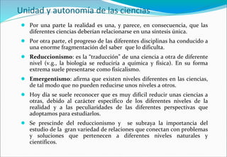 Unidad y autonomía de las ciencias
● Por una parte la realidad es una, y parece, en consecuencia, que las
diferentes ciencias deberían relacionarse en una síntesis única.
● Por otra parte, el progreso de las diferentes disciplinas ha conducido a
una enorme fragmentación del saber que lo dificulta.
● Reduccionismo: es la “traducción” de una ciencia a otra de diferente
nivel (v.g., la biología se reduciría a química y física). En su forma
extrema suele presentarse como fisicalismo.
● Emergentismo: afirma que existen niveles diferentes en las ciencias,
de tal modo que no pueden reducirse unos niveles a otros.
● Hoy día se suele reconocer que es muy difícil reducir unas ciencias a
otras, debido al carácter específico de los diferentes niveles de la
realidad y a las peculiaridades de las diferentes perspectivas que
adoptamos para estudiarlos.
● Se prescinde del reduccionismo y se subraya la importancia del
estudio de la gran variedad de relaciones que conectan con problemas
y soluciones que pertenecen a diferentes niveles naturales y
científicos.
 