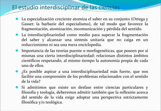 El estudio interdisciplinar de las ciencias
● La especialización creciente atomiza el saber en su conjunto (Ortega y
Gasset: la barbarie del especialismo), de tal modo que favorece la
fragmentación, atomización, incomunicación y pérdida del sentido.
● La interdisciplinariedad como medio para superar la fragmentación
del saber y alcanzar una síntesis unitaria que no caiga en un
reduccionismo ni sea una mera enciclopedia.
● Importancia de las teorías puente o morfogenéticas, que poseen por sí
mismas una cierta interdisciplinariedad: relacionan distintos ámbitos
científicos respetando, al mismo tiempo la autonomía propia de cada
uno de ellos.
● ¿Es posible aspirar a una interdisciplinariedad más fuerte, que nos
facilite una comprensión de los problemas relacionados con el sentido
de la vida?
● Si admitimos que existe un desfase entre ciencias particulares y
filosofía y teología, deberemos admitir también que la reflexión acerca
del sentido de la vida exige adoptar una perspectiva estrictamente
filosófica y/o teológica.
 