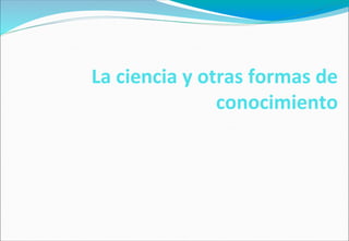 La ciencia y otras formas de
conocimiento
 