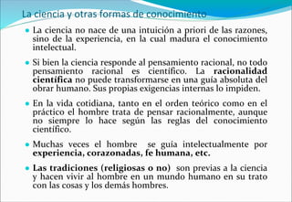 La ciencia y otras formas de conocimiento
● La ciencia no nace de una intuición a priori de las razones,
sino de la experiencia, en la cual madura el conocimiento
intelectual.
● Si bien la ciencia responde al pensamiento racional, no todo
pensamiento racional es científico. La racionalidad
científica no puede transformarse en una guía absoluta del
obrar humano. Sus propias exigencias internas lo impiden.
● En la vida cotidiana, tanto en el orden teórico como en el
práctico el hombre trata de pensar racionalmente, aunque
no siempre lo hace según las reglas del conocimiento
científico.
● Muchas veces el hombre se guía intelectualmente por
experiencia, corazonadas, fe humana, etc.
● Las tradiciones (religiosas o no) son previas a la ciencia
y hacen vivir al hombre en un mundo humano en su trato
con las cosas y los demás hombres.
 