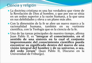 Ciencia y religión
● La doctrina cristiana es una luz verdadera que viene de
la Revelación de Dios al hombre, y que por eso se sitúa
en un orden superior a la razón humana, a la que sana
en sus debilidades y eleva a un plano más alto.
● Con la dimensión de la fe se abre un nuevo marco a la
racionalidad humana, también en su vertiente
científica, con la Teología que es la ciencia de la fe.
● Una de las tareas principales de nuestro tiempo, afirma
Juan Pablo II, es “integrar el conocimiento, en el
sentido de una síntesis en la cual el conjunto
impresionante del conocimiento científico pueda
encontrar su significado dentro del marco de una
visión integral del hombre y de su universo, o sea,
del ordo rerum” (Juan Pablo II, Discurso en la
Universidad de Friburgo).
 