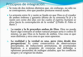 Principios de integración
● Se trata de dos órdenes distintos que, sin embargo, no sólo no
se contraponen, sino que pueden prestarse mutua ayuda.
● La armonía entre fe y razón se funda en que Dios es el creador
de ambos órdenes y garantía última de su armonía:“la fe y la
razón son como dos alas con las cuales el espíritu humano se
eleva hacia la contemplación de la verdad” (J.Pablo II: Fides et
Ratio”)
1. La razón y la fe proceden ambas de Dios. Dios no puede
hacer algo contrario al orden natural porque sería ir contra El
mismo, ya que Dios es la fuente de ambos. Una cosa es que
sean distintas y otra cosa es que sean opuestas.
2. La realidad y la verdad es una, pero vista desde dos
perspectivas: Es como consecuencia de observaciones
precipitadas, de inducciones prematuras, de aventuradas
hipótesis, o a propósito de creencias mal definidas u
opiniones personales de teólogos aislados, que los conflictos
surgen y se originan las dudas.
 