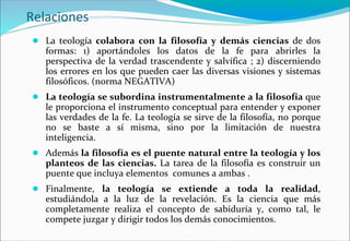 Relaciones
● La teología colabora con la filosofía y demás ciencias de dos
formas: 1) aportándoles los datos de la fe para abrirles la
perspectiva de la verdad trascendente y salvífica ; 2) discerniendo
los errores en los que pueden caer las diversas visiones y sistemas
filosóficos. (norma NEGATIVA)
● La teología se subordina instrumentalmente a la filosofía que
le proporciona el instrumento conceptual para entender y exponer
las verdades de la fe. La teología se sirve de la filosofía, no porque
no se baste a sí misma, sino por la limitación de nuestra
inteligencia.
● Además la filosofía es el puente natural entre la teología y los
planteos de las ciencias. La tarea de la filosofía es construir un
puente que incluya elementos comunes a ambas .
● Finalmente, la teología se extiende a toda la realidad,
estudiándola a la luz de la revelación. Es la ciencia que más
completamente realiza el concepto de sabiduría y, como tal, le
compete juzgar y dirigir todos los demás conocimientos.
 