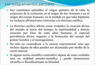 Los solapamientos parciales
● Son cuestiones opinables el origen químico de la vida, la
existencia de la evolución en el origen de los vivientes o en el
origen del cuerpo humano, en la medida en que tales hipótesis
no incluyan afirmaciones contrarias a la doctrina católica.
● La doctrina católica afirma como verdades: la creación divina
del mundo al inicio del tiempo; la espiritualidad y directa
creación por Dios de cada alma humano; la especial
providencia divina respecto a la formación del cuerpo del
primer hombre y el monogenismo.
● No sólo no contradicen a la ciencia experimental, sino que
incluso alguna de ellas pueden ser alcanzadas por medio de la
razón natural.
● Si alguna teoría científica contradice alguna de estas verdades
será en realidad pseudo-científica y puede demostrarse
científica o filosóficamente su falsedad.
 